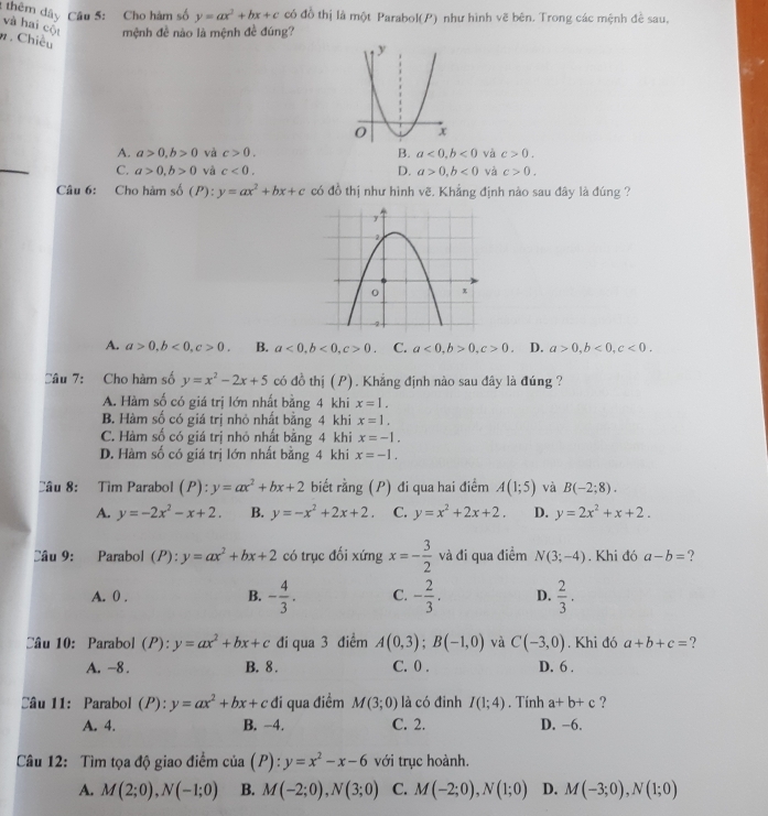 2thêm dây Câu 5: Cho hàm số y=ax^2+bx+c có đồ thị là một Parabol(P) như hình vẽ bên. Trong các mệnh đề sau,
và hai cột mệnh đề nào là mệnh đề đúng?
. Chiều
A. a>0,b>0 và c>0. B. a<0,b<0</tex> và c>0.
C. a>0,b>0 và c<0. D. a>0,b<0</tex> và c>0.
Câu 6: Cho hàm se (P) y=ax^2+bx+c có đồ thị như hình vẽ. Khẳng định nào sau đây là đúng ?
A. a>0,b<0,c>0. B. a<0,b<0,c>0. C. a<0,b>0,c>0. D. a>0,b<0,c<0.
Câu 7: Cho hàm số y=x^2-2x+5 có đồ thị (P). Khẳng định nào sau đây là đúng ?
A. Hàm số có giá trị lớn nhất bằng 4 khi x=1.
B. Hàm số có giá trị nhỏ nhất bằng 4 khi x=1.
C. Hàm số có giá trị nhỏ nhất bằng 4 khi x=-1.
D. Hàm số có giá trị lớn nhất bằng 4 khi x=-1.
Câu 8: Tìm Parabol (P):y=ax^2+bx+2 biết rằng (P) đi qua hai điểm A(1;5) và B(-2;8).
A. y=-2x^2-x+2. B. y=-x^2+2x+2. C. y=x^2+2x+2. D. y=2x^2+x+2.
Câu 9: Parabol (P): y=ax^2+bx+2 có trục đối xứng x=- 3/2  và đi qua điểm N(3;-4). Khi đó a-b= ?
A. 0 . - 4/3 . C. - 2/3 . D.  2/3 .
B.
Câu 10: Parabol (P): :y=ax^2+bx+c đi qua 3 điểm A(0,3);B(-1,0) và C(-3,0). Khi đó a+b+c= ?
A. -8 . B. 8 . C. 0 . D. 6 .
Câu 11: Parabol (P):y=ax^2+bx+c đi qua điểm M(3;0) là có đinh I(1;4). Tính a+b+c ?
A. 4. B. −4. C. 2. D. −6.
Câu 12: Tìm tọa độ giao điểm cia(P):y=x^2-x-6 với trục hoành.
A. M(2;0),N(-1;0) B. M(-2;0),N(3;0) C. M(-2;0),N(1;0) D. M(-3;0),N(1;0)