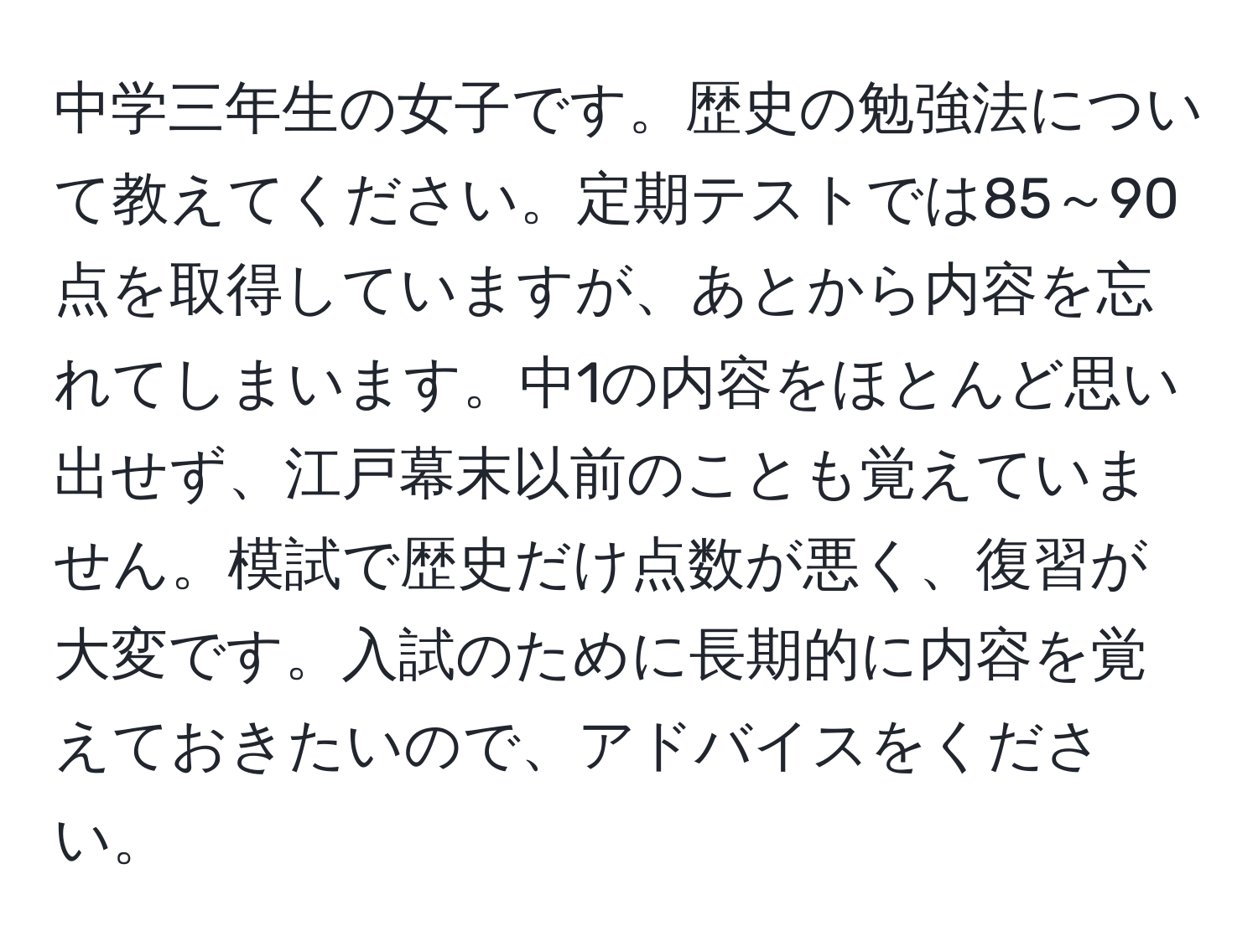 中学三年生の女子です。歴史の勉強法について教えてください。定期テストでは85～90点を取得していますが、あとから内容を忘れてしまいます。中1の内容をほとんど思い出せず、江戸幕末以前のことも覚えていません。模試で歴史だけ点数が悪く、復習が大変です。入試のために長期的に内容を覚えておきたいので、アドバイスをください。