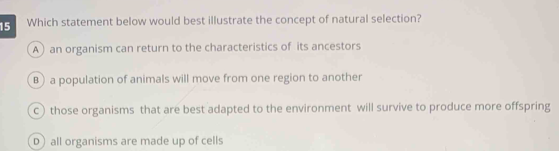 Which statement below would best illustrate the concept of natural selection?
A) an organism can return to the characteristics of its ancestors
B) a population of animals will move from one region to another
c) those organisms that are best adapted to the environment will survive to produce more offspring
D) all organisms are made up of cells