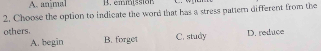 A. animal B. emmissión
2. Choose the option to indicate the word that has a stress pattern different from the
others. D. reduce
A. begin B. forget C. study