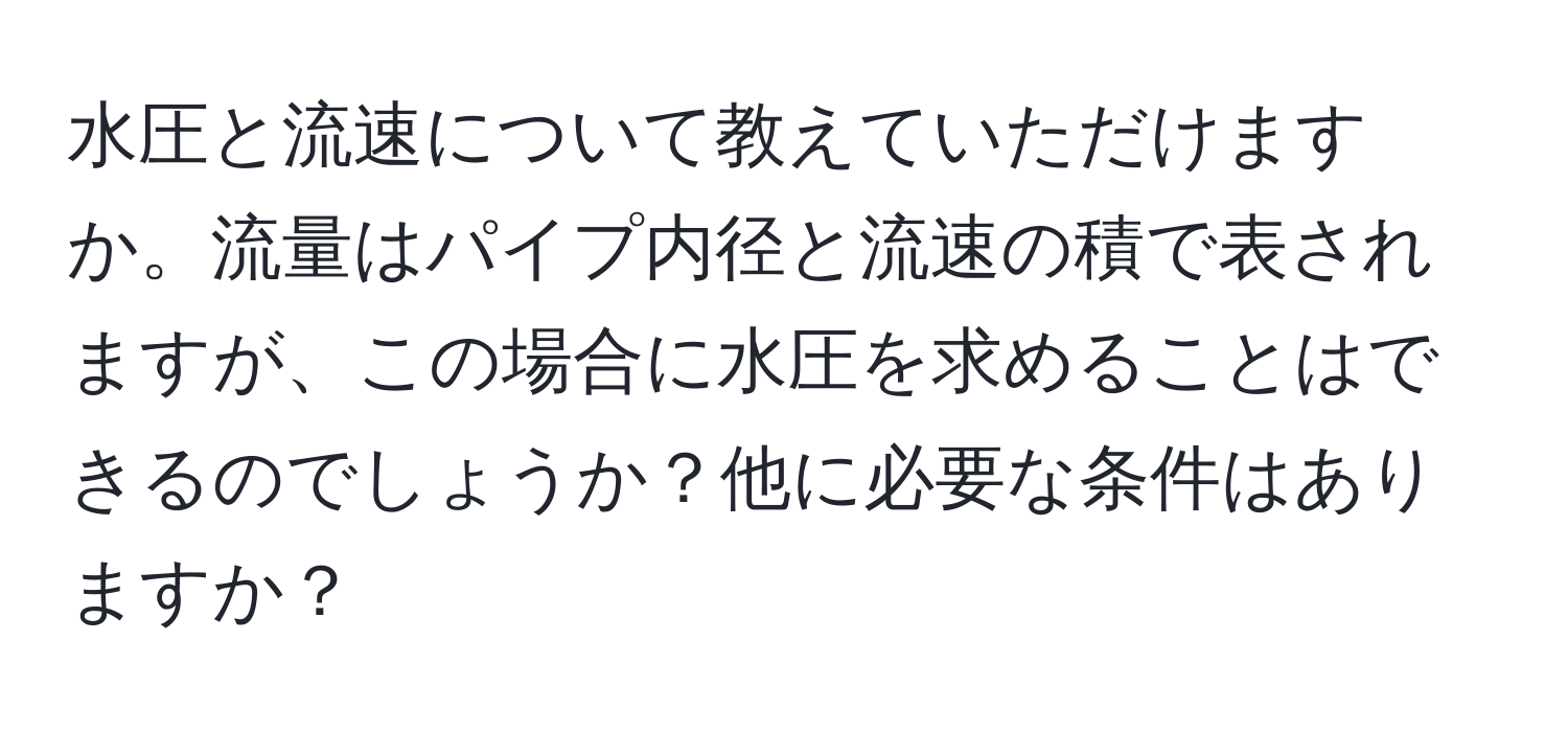 水圧と流速について教えていただけますか。流量はパイプ内径と流速の積で表されますが、この場合に水圧を求めることはできるのでしょうか？他に必要な条件はありますか？