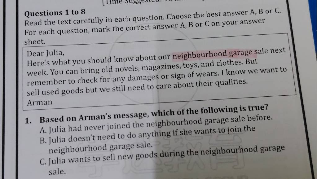 to 8
Read the text carefully in each question. Choose the best answer A, B or C.
For each question, mark the correct answer A, B or C on your answer
sheet.
Dear Julia,
Here's what you should know about our neighbourhood garage sale next
week. You can bring old novels, magazines, toys, and clothes. But
remember to check for any damages or sign of wears. I know we want to
sell used goods but we still need to care about their qualities.
Arman
1. Based on Arman’s message, which of the following is true?
A. Julia had never joined the neighbourhood garage sale before.
B. Julia doesn’t need to do anything if she wants to join the
neighbourhood garage sale.
C. Julia wants to sell new goods during the neighbourhood garage
sale.