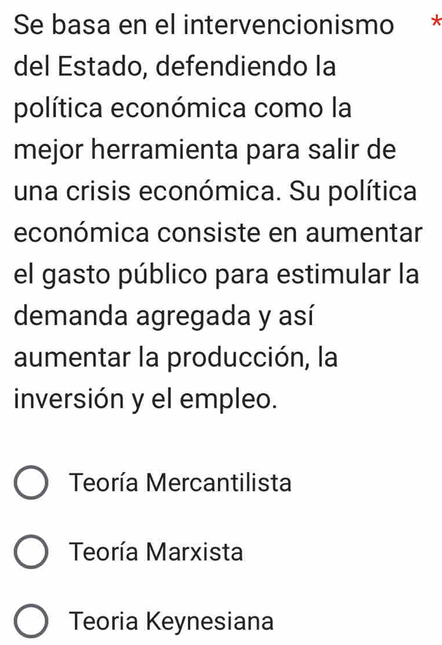 Se basa en el intervencionismo *
del Estado, defendiendo la
política económica como la
mejor herramienta para salir de
una crisis económica. Su política
económica consiste en aumentar
el gasto público para estimular la
demanda agregada y así
aumentar la producción, la
inversión y el empleo.
Teoría Mercantilista
Teoría Marxista
Teoria Keynesiana