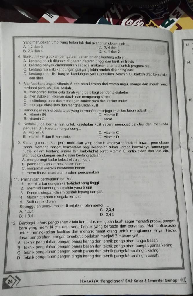 Yang merupakan umbi yang terbentuk dari akar ditunjukkan oleh ...
A. 1,2 dan 3 C. 3, 4 dan 1
13.
B. 2.3 dan 4 D. 4, 1 dan 2
6. Berikut ini yang bukan pernyataan benar tentang kentang adalah...
A. kentang cocok ditanam di daerah dataran tinggi dan beriklim tropis 14.
B. kentang banyak dimanfaatkan sebagai makanan alternatif untuk program diet
C. kentang memiliki kandungan gizi yang lebih rendah dibanding nasi
D. kentang memiliki banyak kandungan yaitu potasium, vitamin C, karbohidrat kompleks
dan fiber
7. Manfaat kandungan Vitamin A dan beta-karoten dari warna ungu, orange dan merah yang
terdapat pada ubi jalar adalah ....
A. mengontrol kadar gula darah yang baik bagi penderita diabetes
B. menstabilkan tekanan darah dan mengurang stress 15.
C. melindungi paru dan mencegah kanker paru dan kanker mulut
D. menjaga elastisitas dan menghaluskan kulit
8. Kandungan nutrisi pada talas yang bermanfaat menjaga imunitas tubuh adalah ....
A. vitamin B6 C. vitamin E
B. vitamin C D. serat
9. Kedalai juga bermanfaat untuk kesehatan kulit seperti membuat berkilau dan menunda
penuaan dini karena mengandung..
A. vitamin A C. vitamin C
B. vitamin E dan B kompleks D. vitamin D
1
10. Kentang merupakan jenis umbi akar yang seluruh umbinya terletak di bawah permukaan
tanah. Kentang sangat bermanfaat bagi kesehatan tubuh karena banyaknya kandungan
nutrisi dalam kentang antara lain karbohidrat serat, vitamin C, antioksidan dan lain-lain.
Manfaat kandungan serat dalam kentang adalah ....
A. mengurangi kadar kolestrol dalam darah
B. pembentukan zat besi dalam darah
C. menjamin system ketahanan badan
a. memelihara kesehatan system pencemakan
11. Perhatikan pernyataan berikut :
1. Memiliki kandungan karbohidrat yang tinggi
2. Memiliki kandungan protein yang tinggi
3. Dapat disimpan dalam bentuk tepung dan pati
4. Mudah ditanam disegala tempat
5. Sulit untuk diolah
Keunggulan umbi-umbian ditunjukkan oleh nomor ....
A. 1,2,3 C. 2,3,4
B. 1,3,4 D. 3,4,5
12. Berbagai tehnik pengolahan dilakukan untuk mengolah buah segar menjadi produk pangan
baru yang memiliki cita rasa serta bentuk yang berbeda dan bervariasi. Hal ini dilakukan
untuk meningkatkan kualitas dan menarik minat orang untuk mengkonsumsinya. Teknik
dasar pengolahan pangan tersebut dibedakan menjadi 2 macam yaitu....
A. teknik pengolahan pangan panas kering dan tehnik pengolahan dingin basah
B. teknik pengolahan pangan panas basah dan teknik pengolahan pangan panas kering
C. teknik pengolahan pangan basah panas dan tehnik pengolahan dingin kering
D. teknik pengolahan pangan dingin kering dan tehnik pengolahan dingin basah
24 PRAKARYA “Pengolahan” SMP Kelas 8 Semester Genap