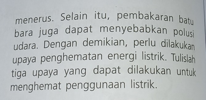 menerus. Selain itu, pembakaran batu 
bara juga dapat menyebabkan polusi 
udara. Dengan demikian, perlu dilakukan 
upaya penghematan energi listrik. Tulislah 
tiga upaya yang dapat dilakukan untuk 
menghemat penggunaan listrik.