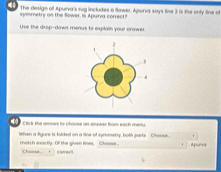 The design of Apurva's rug includes a flower. Apurva says line 2 is the only line of 
symmetry on the flower. Is Apurva correct? 
Use the drop-down menus to explain your answer. 
Click the arrows to choose an answer from each menu. 
When a figure is folded on a line of symmetry, both parts Choose... * 
match exactly. Of the given lines, Choose... Apurva 
Choose... correct.