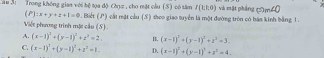 Cầu 3: Trong không gian với hệ tọa độ Oxyz , cho mặt cầu (S) có tâm I(1;1;0) và mặt phắn
(P): x+y+z+1=0. Biết (P) cắt mặt cầu (S) theo giao tuyến là một đường tròn có bán kính bằng 1.
Viết phương trình mặt cầu (S).
A. (x-1)^2+(y-1)^2+z^2=2.
B. (x-1)^2+(y-1)^2+z^2=3.
C. (x-1)^2+(y-1)^2+z^2=1.
D. (x-1)^2+(y-1)^2+z^2=4.