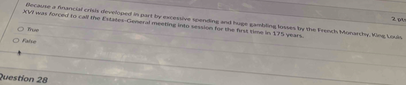 Because a financial crisis developed in part by excessive spending and huge gambling losses by the French Monarchy, King Louis
XVI was forced to call the Estates-General meeting into session for the first time in 175 years.
True
False
Question 28