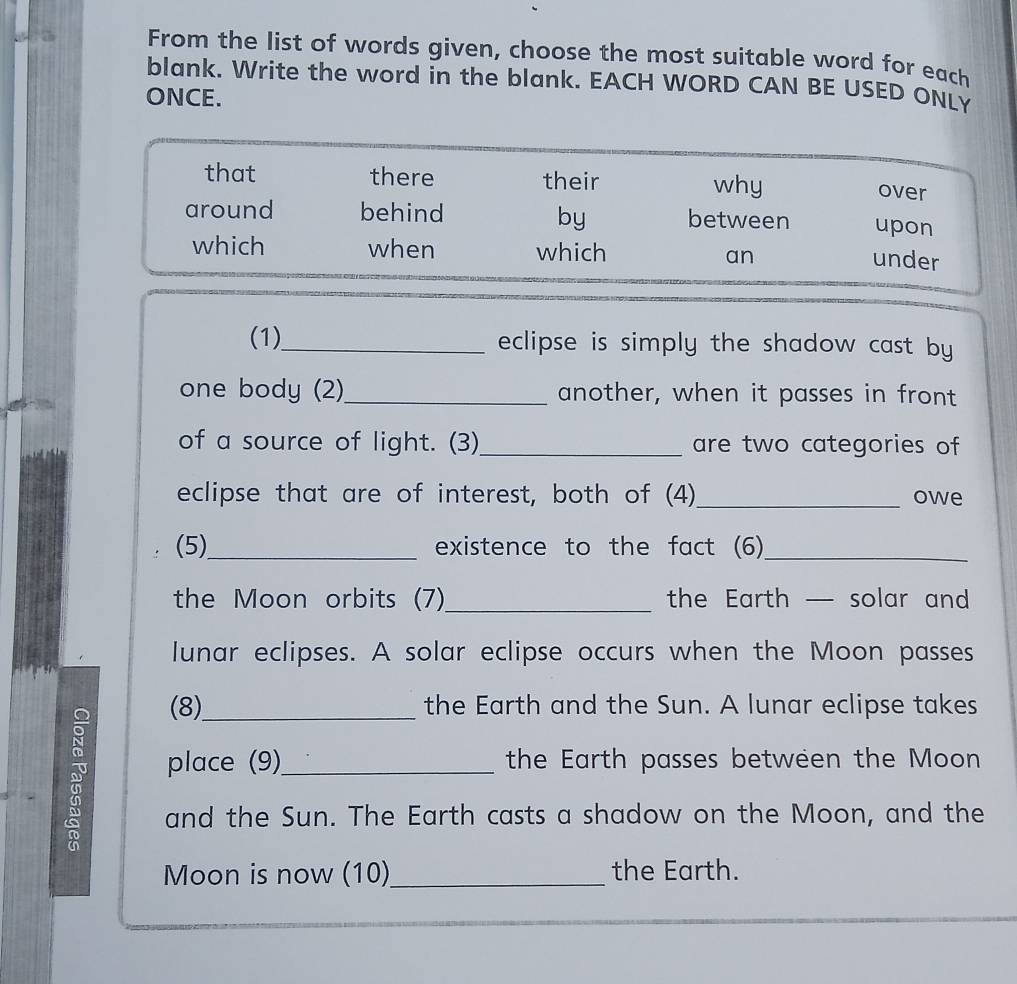 From the list of words given, choose the most suitable word for each 
blank. Write the word in the blank. EACH WORD CAN BE USED ONLY 
ONCE. 
that there their why over 
by 
around behind between upon 
which when which an 
under 
(1)_ eclipse is simply the shadow cast by 
one body (2)_ another, when it passes in front 
of a source of light. (3)_ are two categories of 
eclipse that are of interest, both of (4)_ owe 
(5)_ existence to the fact (6)_ 
the Moon orbits (7)_ the Earth — solar and 
lunar eclipses. A solar eclipse occurs when the Moon passes 
(8)_ the Earth and the Sun. A lunar eclipse takes 
place (9)_ the Earth passes between the Moon 
and the Sun. The Earth casts a shadow on the Moon, and the 
Moon is now (10)_ the Earth.