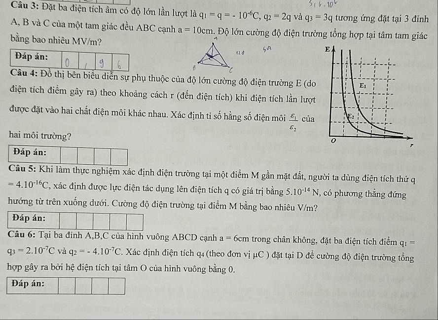 Đặt ba điện tích âm có độ lớn lần lượt là q_1=q=-10^(-6)C,q_2=2q và q_3=3q tương ứng đặt tại 3 đỉnh
A, B và C của một tam giác đều ABC cạnh a=10cm. Độ lớn cường độ điện trường tổng hợp tại tâm tam giác
bằng bao nhiêu MV/m?
thị bên biểu diễn sự phụ thuộc của độ lớn cường độ điện trường E (do
điện tích điểm gây ra) theo khoảng cách r (đến điện tích) khi điện tích lần lượt
được đặt vào hai chất điện môi khác nhau. Xác định tỉ số hằng số điện môi frac varepsilon _1varepsilon _2 của
hai môi trường?
Đáp án:
Câu 5: Khi làm thực nghiệm xác định điện trường tại một điểm M gần mặt đất, người ta dùng điện tích thử q
=4.10^(-16)C , xác định được lực điện tác dụng lên điện tích q có giá trị bằng 5.10^(-14)N , có phương thắng đứng
hướng từ trên xuống dưới. Cường độ điện trường tại điểm M bằng bao nhiêu V/m?
Đáp án:
Câu 6: Tại ba đỉnh A,B,C của hình vuông ABCD cạnh a=6cm trong chân không, đặt ba điện tích điểm q_1=
q_3=2.10^(-7)C và q_2=-4.10^(-7)C. Xác định điện tích q4 (theo đơn vị μC ) đặt tại D để cường độ điện trường tổng
hợp gây ra bởi hệ điện tích tại tâm O của hình vuông bằng 0.
Đáp án: