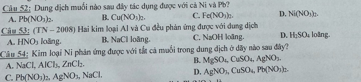 Dung dịch muối nào sau đây tác dụng được với cả Ni và Pb?
A Pb(NO_3)_2.
C.
B. Cu(NO_3)_2. Fe(NO_3)_2.
D. Ni(NO_3)_2. 
Câu _ 53:(TN-2008) 0 Hai kim loại Al và Cu đều phản ứng được với dung dịch
D.
A. HNO_3 loãng. B. NaCl loãng. C. NaOH loãng. H_2SO_4 loãng.
Câu 54: Kim loại Ni phản ứng được với tất cả muối trong dung dịch ở dãy nào sau đây?
A. NaCl, AlCl_3 ZnCl_2. B. MgSO_4, CuSO_4, AgNO_3.
C. Pb(NO_3)_2, AgNO_3, NaCl.
D. AgNO_3, CuSO_4, Pb(NO_3)_2.