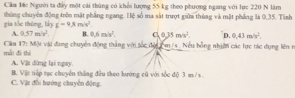 Người ta đây một cái thùng có khổi lượng 55 kg theo phương ngang với lực 220 N làm
thùng chuyển động trên mặt phăng ngang. Hệ số ma sát trượt giữa thùng và mặt phăng là 0,35. Tính
gia tốc thùng, lấy g=9,8m/s^2.
A. 0.57m/s^2. B. 0,6m/s^2. C 0,35m/s^2. D. 0,43m/s^2. 
Cầu 17: Một vật đang chuyển động thẳng với tốc đột 7 m/s. Nếu bổng nhiên các lực tác dụng lên n
mất đi thì
A. Vật dừng lại ngay.
B. Vật tiếp tục chuyển thăng đều theo hướng cũ với tốc độ 3 m/s.
C. Vật đồi hướng chuyển động.