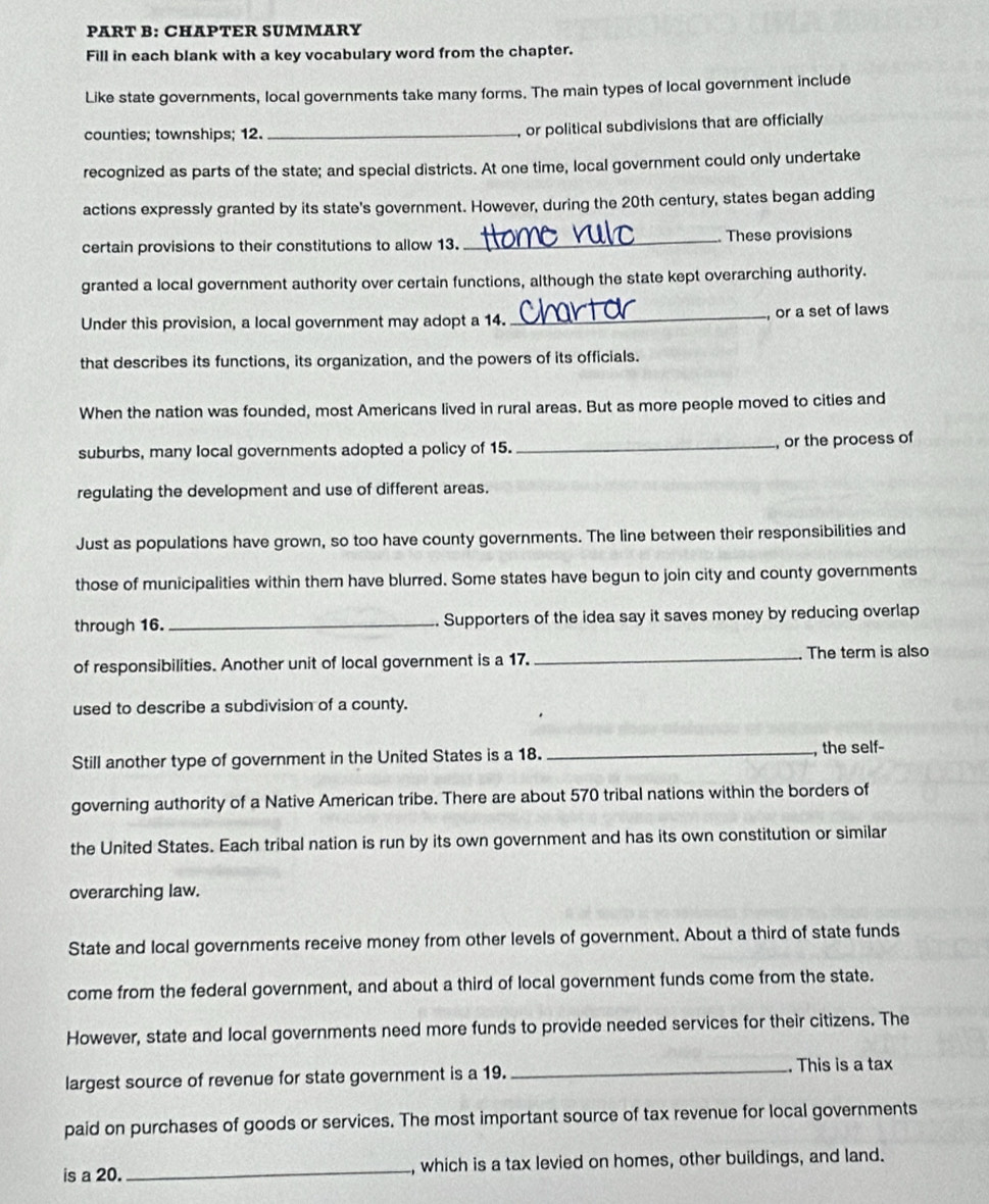 CHAPTER SUMMARY 
Fill in each blank with a key vocabulary word from the chapter. 
Like state governments, local governments take many forms. The main types of local government include 
counties; townships; 12._ 
, or political subdivisions that are officially 
recognized as parts of the state; and special districts. At one time, local government could only undertake 
actions expressly granted by its state's government. However, during the 20th century, states began adding 
certain provisions to their constitutions to allow 13._ These provisions 
granted a local government authority over certain functions, although the state kept overarching authority. 
Under this provision, a local government may adopt a 14. _ or a set of laws 
that describes its functions, its organization, and the powers of its officials. 
When the nation was founded, most Americans lived in rural areas. But as more people moved to cities and 
suburbs, many local governments adopted a policy of 15. _, or the process of 
regulating the development and use of different areas. 
Just as populations have grown, so too have county governments. The line between their responsibilities and 
those of municipalities within them have blurred. Some states have begun to join city and county governments 
through 16. _Supporters of the idea say it saves money by reducing overlap 
of responsibilities. Another unit of local government is a 17. _The term is also 
used to describe a subdivision of a county. 
Still another type of government in the United States is a 18. _, the self- 
governing authority of a Native American tribe. There are about 570 tribal nations within the borders of 
the United States. Each tribal nation is run by its own government and has its own constitution or similar 
overarching law. 
State and local governments receive money from other levels of government. About a third of state funds 
come from the federal government, and about a third of local government funds come from the state. 
However, state and local governments need more funds to provide needed services for their citizens. The 
largest source of revenue for state government is a 19. _. This is a tax 
paid on purchases of goods or services. The most important source of tax revenue for local governments 
is a 20. _, which is a tax levied on homes, other buildings, and land.