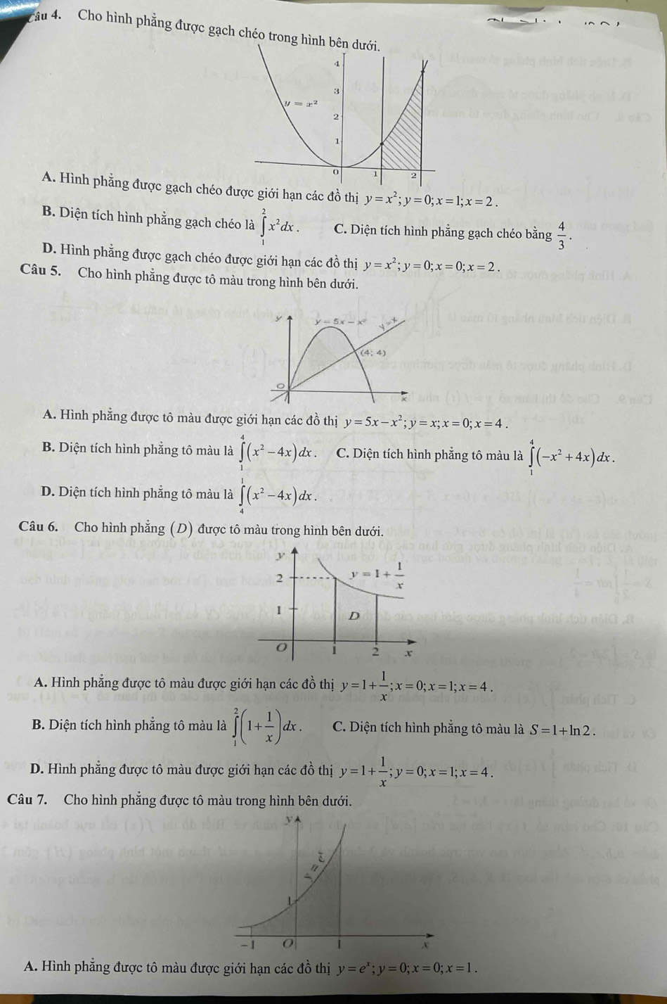 Cho hình phẳng được gạch chéo trong hình bên
A. Hình phẳng được gạch chéo được giới hạn các đồ thị y=x^2;y=0;x=1;x=2.
B. Diện tích hình phẳng gạch chéo là ∈t^2x^2dx. C. Diện tích hình phẳng gạch chéo bằng  4/3 .
D. Hình phẳng được gạch chéo được giới hạn các đồ thị y=x^2;y=0;x=0;x=2.
Câu 5. Cho hình phẳng được tô màu trong hình bên dưới.
y y=5x-x^2 y=_ t
(4,4)
A. Hình phẳng được tô màu được giới hạn các đồ thị y=5x-x^2;y=x;x=0;x=4.
B. Diện tích hình phẳng tô màu là ∈tlimits _0^(4(x^2)-4x)dx. C. Diện tích hình phẳng tô màu là ∈tlimits _1^(4(-x^2)+4x)dx.
D. Diện tích hình phẳng tô màu là ∈tlimits _0^1(x^2-4x)dx.
Câu 6. Cho hình phẳng (D) được tô màu trong hình bên dưới.
A. Hình phẳng được tô màu được giới hạn các đồ thị y=1+ 1/x ;x=0;x=1;x=4.
B. Diện tích hình phẳng tô màu là ∈tlimits _1^(2(1+frac 1)x)dx. C. Diện tích hình phẳng tô màu là S=1+ln 2.
D. Hình phẳng được tô màu được giới hạn các đồ thị y=1+ 1/x ;y=0;x=1;x=4.
Câu 7. Cho hình phẳng được tô màu trong hình bên dưới.
A. Hình phẳng được tô màu được giới hạn các đồ thị y=e^x;y=0;x=0;x=1.