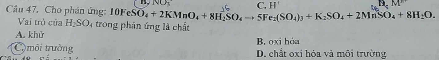 B, NO_3^(- D.
Câu 47. Cho phản ứng: 10FeSO_4)+2KMnO_4+8H_2SO_4to 5Fe_2(SO_4)_3+K_2SO_4+2MnSO_4+8H_2O. C. H
Vai trò của H_2SO_4 trong phản ứng là chất
A. khừ
B. oxi hóa
C) môi trường
D. chất oxi hóa và môi trường