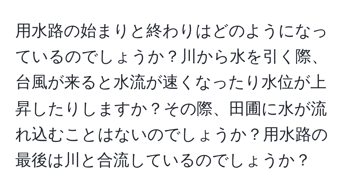 用水路の始まりと終わりはどのようになっているのでしょうか？川から水を引く際、台風が来ると水流が速くなったり水位が上昇したりしますか？その際、田圃に水が流れ込むことはないのでしょうか？用水路の最後は川と合流しているのでしょうか？