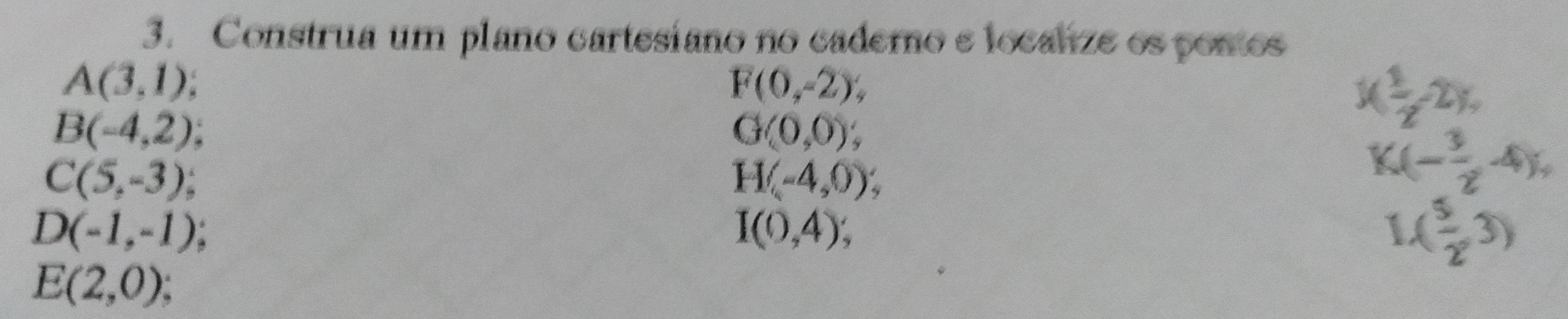 Construa um plano cartesiano no cadero e localze os pomos
A(3,1)
F(0,-2),
B(-4,2)
G(0,0);
1( 1/2 -2),
C(5,-3);
H(-4,0);
K(- 3/2 -4),
D(-1,-1);
I(0,4);
1( 5/2 ,3)
E(2,0)