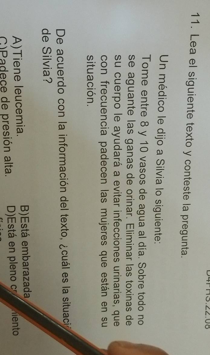 ∠∠.0ö
11. Lea el siguiente texto y conteste la pregunta.
Un médico le dijo a Silvia lo siguiente:
Tome entre 8 y 10 vasos de agua al día. Sobre todo no
se aguante las ganas de orinar. Eliminar las toxinas de
su cuerpo le ayudará a evitar infecciones urinarias, que
con frecuencia padecen las mujeres que están en su
situación.
De acuerdo con la información del texto, ¿cuál es la situació
de Silvia?
A)Tiene leucemia. B)Está embarazada
G)Padece de presión alta. D)Está en pleno c Aemiento