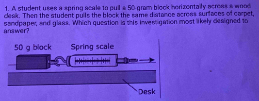 A student uses a spring scale to pull a 50-gram block horizontally across a wood 
desk. Then the student pulls the block the same distance across surfaces of carpet, 
sandpaper, and glass. Which question is this investigation most likely designed to 
answer?