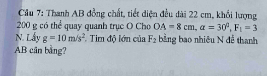 Thanh AB đồng chất, tiết diện đều dài 22 cm, khối lượng
200 g có thể quay quanh trục O Cho OA=8cm, alpha =30^0, F_1=3
N. Lấy g=10m/s^2. Tìm độ lớn của F_2 bằng bao nhiêu N để thanh
AB cân bằng?