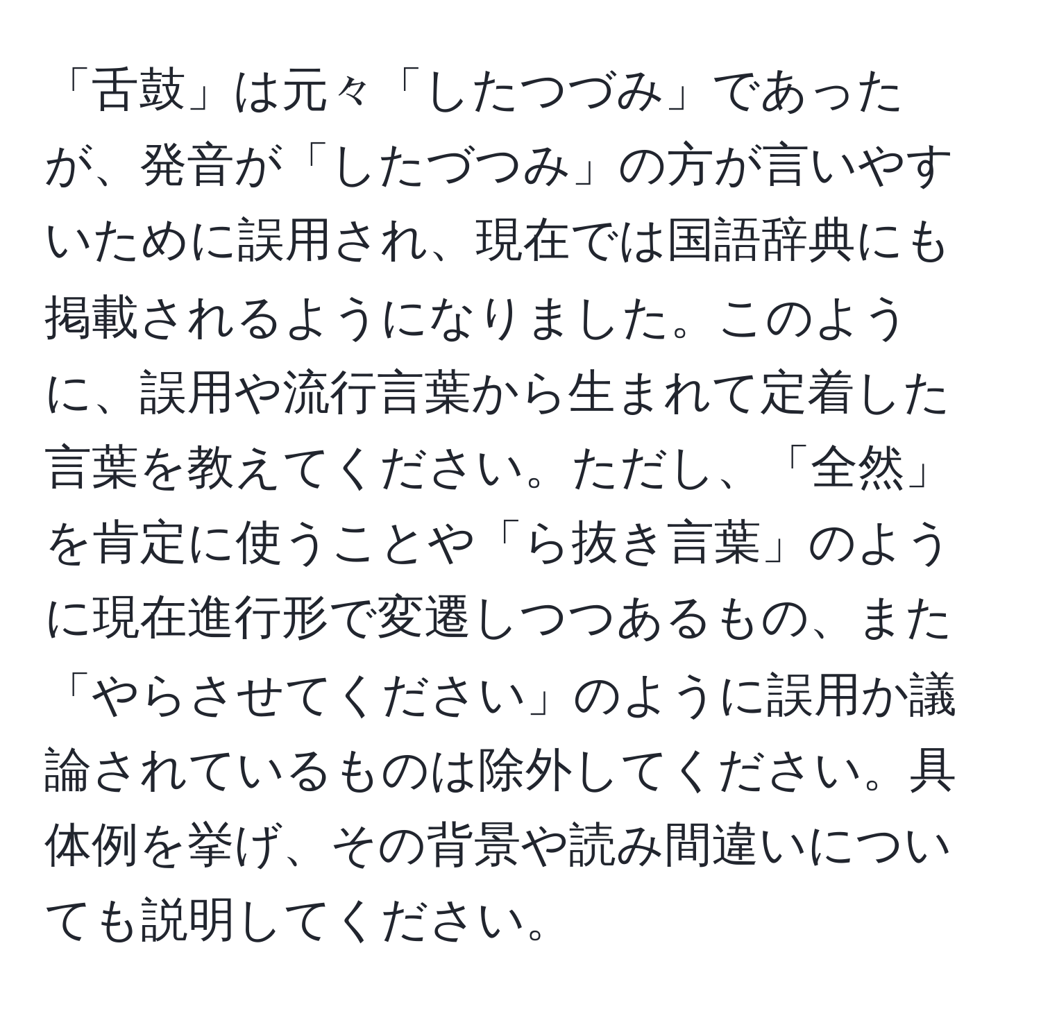 「舌鼓」は元々「したつづみ」であったが、発音が「したづつみ」の方が言いやすいために誤用され、現在では国語辞典にも掲載されるようになりました。このように、誤用や流行言葉から生まれて定着した言葉を教えてください。ただし、「全然」を肯定に使うことや「ら抜き言葉」のように現在進行形で変遷しつつあるもの、また「やらさせてください」のように誤用か議論されているものは除外してください。具体例を挙げ、その背景や読み間違いについても説明してください。