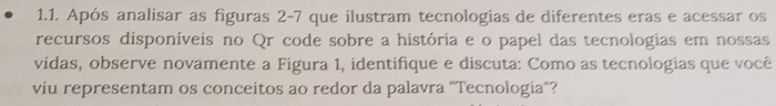 Após analisar as figuras 2-7 que ilustram tecnologias de diferentes eras e acessar os 
recursos disponíveis no Qr code sobre a história e o papel das tecnologias em nossas 
vidas, observe novamente a Figura 1, identifique e discuta: Como as tecnologias que você 
viu representam os conceitos ao redor da palavra "Tecnologia"?