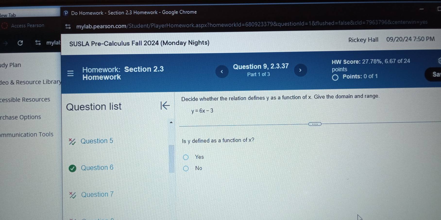 lew Tab P Do Homework - Section 2.3 Homework - Google Chrome
Access Pearson mylab.pearson.com/Student/PlayerHomework.aspx?homeworkld=680923379&questionld=1&flushed=false&cld=7963796&centerwin=yes
mylat SUSLA Pre-Calculus Fall 2024 (Monday Nights) Rickey Hall 1 09/20/24 7:50 PM
HW Score: 27.78%, 6.67 of 24
dy Plan Question 9, 2.3.37 >
Homework: Section 2.3
Part 1 of 3
Points: 0 of 1 Sa
deo & Resource Library Homework points
cessible Resources Decide whether the relation defines y as a function of x. Give the domain and range.
Question list
y=6x-3
rchase Options
mmunication Tools
Question 5 Is y defined as a function of x?
Yes
Question 6 No
Question 7