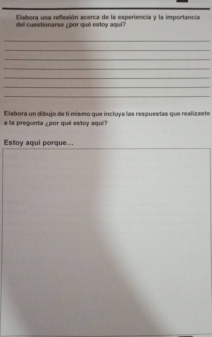 Elabora una reflexión acerca de la experiencia y la importancia 
del cuestionarse ¿por qué estoy aquí? 
_ 
_ 
_ 
_ 
_ 
_ 
_ 
Elabora un dibujo de ti mismo que incluya las respuestas que realizaste 
a la pregunta ¿por qué estoy aquí? 
Estoy aquí porque...