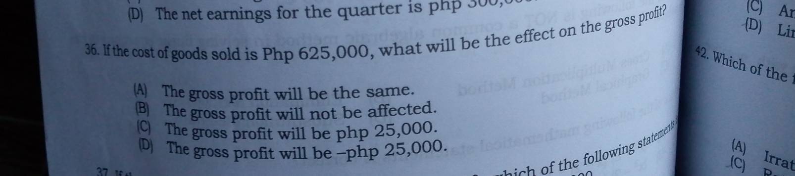 (D) The net earnings for the quarter is php 300,
(C) Ar
(D) Lir
36. If the cost of goods sold is Php 625,000, what will be the effect on the gross profit?
42. Which of the
(A) The gross profit will be the same.
(B) The gross profit will not be affected.
(C) The gross profit will be php 25,000.
(D) The gross profit will be -php 25,000.
37 
f h l lowing statement .
(A) Irrat
(C)