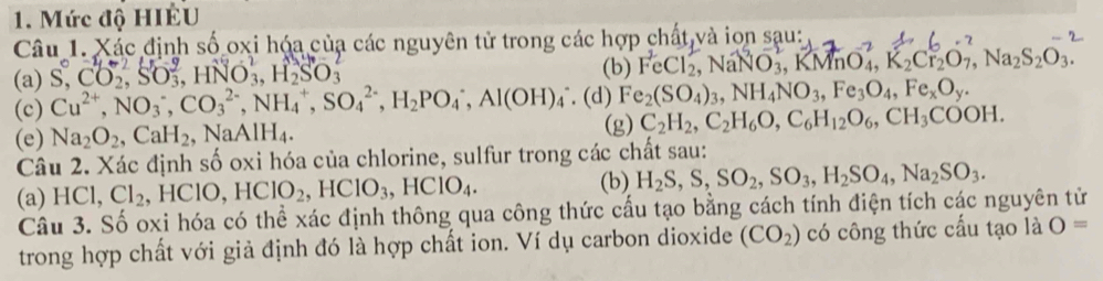 Mức độ HIÉU 
Câu 1. Xác định số oxi hóa của các nguyên tử trong các hợp chất và iọn sau: 
(a) S, CO₃, SO₃, HNO₃, H₂SO₃ (b) FeCl₂, NaNO₃, KMnO₄, K₂Cr₂O₇, Na₂S₂O₃. 
(c) Cu^(2+), NO_3^(-, CO_3^(2-), NH_4^+, SO_4^(2-), H_2)PO_4^(-, Al(OH)_4^- (d) Fe_2)(SO_4)_3, NH_4NO_3, Fe_3O_4, Fe_xO_y. 
(e) Na_2O_2, CaH_2, NaAlH_4. (g) C_2H_2, C_2H_6O, C_6H_12O_6, CH_3COOH. 
Câu 2. Xác định số oxi hóa của chlorine, sulfur trong các chất sau: 
(b) 
(a) HCl, Cl_2 , HC CIO, HClO_2, HClO_3, HClO_4. H_2S, S, SO_2, SO_3, H_2SO_4, Na_2SO_3. 
Câu 3. Số oxi hóa có thể xác định thông qua công thức cấu tạo bằng cách tính điện tích các nguyên tử 
trong hợp chất với giả định đó là hợp chất ion. Ví dụ carbon dioxide (CO_2) có công thức cấu tạo là O=