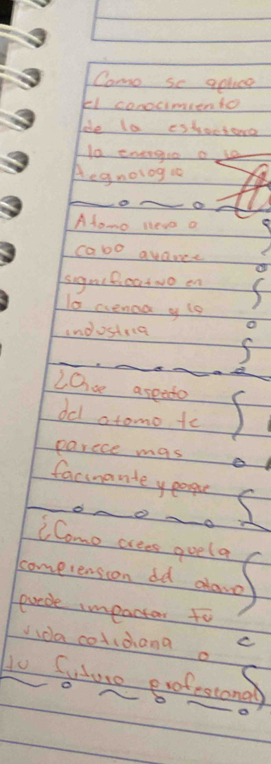 Como sc aplce 
El conocimiento 
de la estectone 
10 energo of 
Aegnolog u 
_ 
_ 
Afowo lleve a 
cabo avance 
signtficatuo en 
la aenaa y i9 
indosteca 
_ 
_ 
2Os aseeto 
dcl atomo to 
parece mas 
facinante yeoque 
_o A 0 ad 
CComo crees goela 
cometension dd alano 
erede impactar to 
C 
da cotidana a 
to Gure eofestong