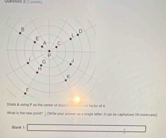 Dilate A using P as the center of dilation and a scale factor of 4. 
What is the new point?_ (Write your answer as a single letter: it can be capitalized OR lowercase). 
Blank 1: □ T 
1