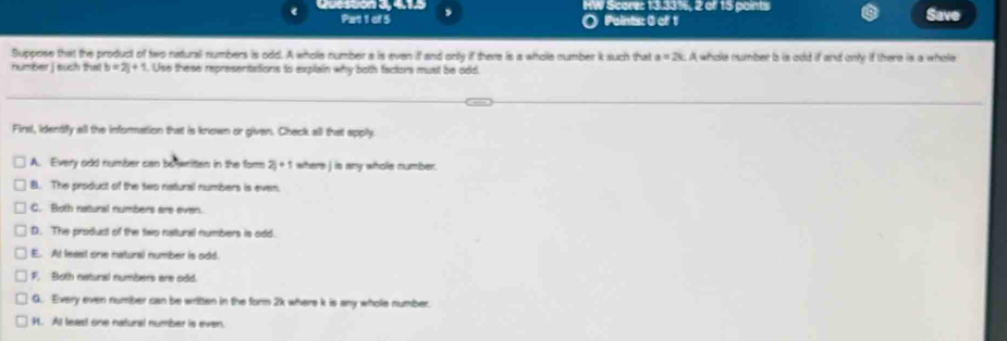 Questón 3, 415 HW Score: 13.33%, 2 of 15 points Save
Pat 1 of 5 O Points: 0 of 1
Suppose that the product of two natural numbers is odd. A whole number a is even if and only if there is a whole number k such that a=2k A whole number b is add if and only if there is a whole
number j such the b=2j+1. Use these representations to explain why both factors must be odd.
Firsl, identify all the information that is known or given. Check all that apply
A. Every odd number can bo written in the for 2j+1 where j is any whole number.
B. The product of the two natural numbers is even.
C. Both natural numbers are even.
D. The product of the two natural numbers is odd.
E. At least one natural number is odd.
F. Both natunal numbers are odd.
G. Every even number can be written in the form 2k where k is any whole number.
H. At least one natural number is even.