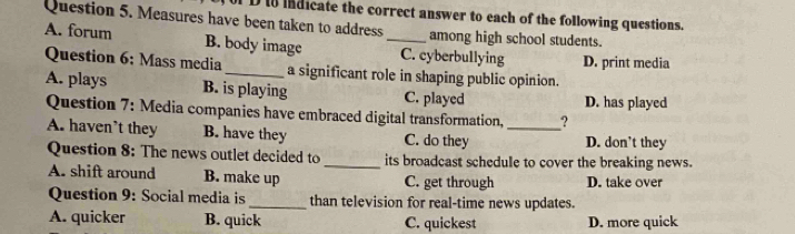 Measures have been taken to address D i indicate the correct answer to each of the following questions.
among high school students.
A. forum B. body image _C. cyberbullying D. print media
Question 6: Mass media_ a significant role in shaping public opinion.
A. plays B. is playing C. played D. has played
Question 7: Media companies have embraced digital transformation, ?
A. haven’t they B. have they C. do they _D. don't they
Question 8: The news outlet decided to_ its broadcast schedule to cover the breaking news.
A. shift around B. make up C. get through D. take over
Question 9: Social media is_ than television for real-time news updates.
A. quicker B. quick C. quickest D. more quick