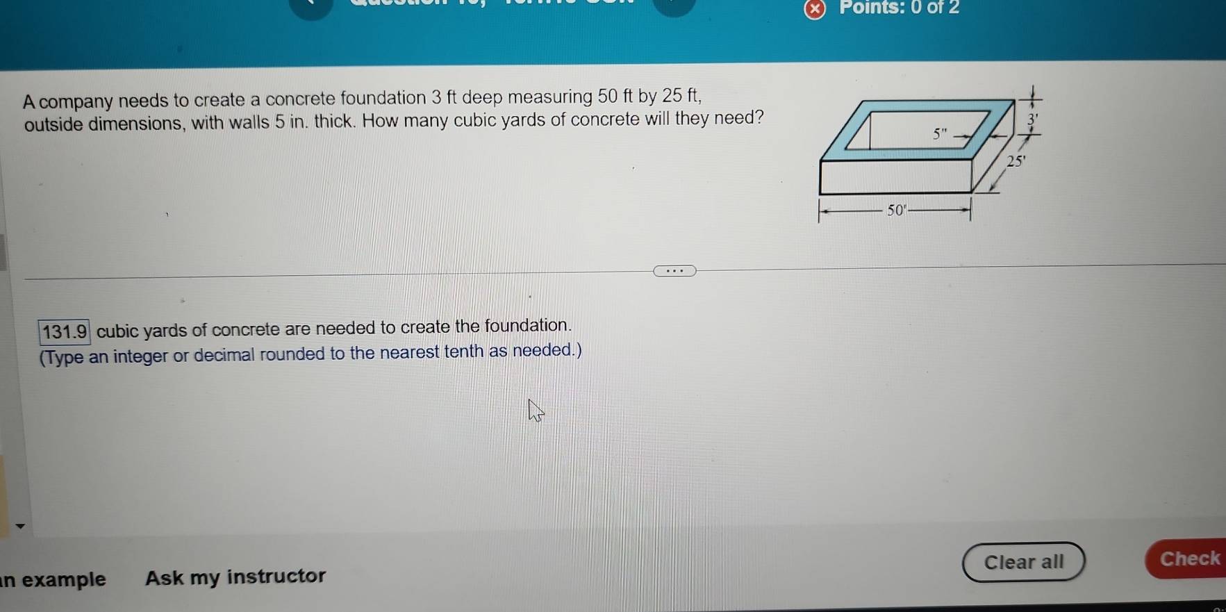 A company needs to create a concrete foundation 3 ft deep measuring 50 ft by 25 ft,
outside dimensions, with walls 5 in. thick. How many cubic yards of concrete will they need?
131.9 cubic yards of concrete are needed to create the foundation.
(Type an integer or decimal rounded to the nearest tenth as needed.)
Clear all Check
n example Ask my instructor