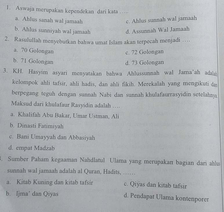 Aswaja merupakan kependekan dari kata …
a. Ahlus sanah wal jamaah c. Ahlus sunnah wal jamaah
b. Ahlus sunniyah wal jamaah d. Assunnah Wal Jamaah
2. Rasulullah menyebutkan bahwa umat Islam akan terpecah menjadi …
a. 70 Golongan
c. 72 Golongan
b. 71 Golongan
d. 73 Golongan
3. KH. Hasyim asyari menyatakan bahwa Ahlussunnah wal Jama’ah adalah
kelompok ahli tafsir, ahli hadis, dan ahli fikih. Merekalah yang mengikuti dan
berpegang teguh dengan sunnah Nabi dan sunnah khulafaurrasyidin setelahnya
Maksud dari khulafaur Rasyidin adalah …
a. Khalifah Abu Bakar, Umar Ustman, Ali
b. Dinasti Fatimiyah
c. Bani Umayyah dan Abbasiyah
d. empat Madzab
. Sumber Paham kegaaman Nahdlatul Ulama yang merupakan bagian dari ahlus
sunnah wal jamaah adalah al Quran, Hadits, ……
a. Kitab Kuning dan kitab tafsir c. Qiýas dan kitab tafsir
b. Ijma’ dan Qiyas
d. Pendapat Ulama kontenporer