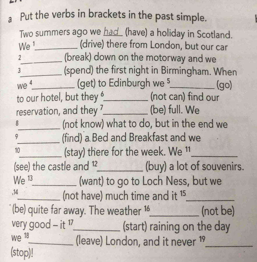 a Put the verbs in brackets in the past simple. 
Two summers ago we had_ (have) a holiday in Scotland. 
We 1_ (drive) there from London, but our car 
_2 
(break) down on the motorway and we 
3_ (spend) the first night in Birmingham. When 
we 4_ (get) to Edinburgh we 5_ (go) 
to our hotel, but they_ (not can) find our 
reservation, and they ?_ (be) full. We 
8 
_(not know) what to do, but in the end we 
9 
_(find) a Bed and Breakfast and we 
10 
_(stay) there for the week. We 11_ 
(see) the castle and 12 _ (buy) a lot of souvenirs. 
We 13 _ (want) to go to Loch Ness, but we 
, 14
_(not have) much time and it 15 _ 
(be) quite far away. The weather 16 _ (not be) 
very good - it 17 _ (start) raining on the day
we 18
_(leave) London, and it never 19_ 
(stop)!