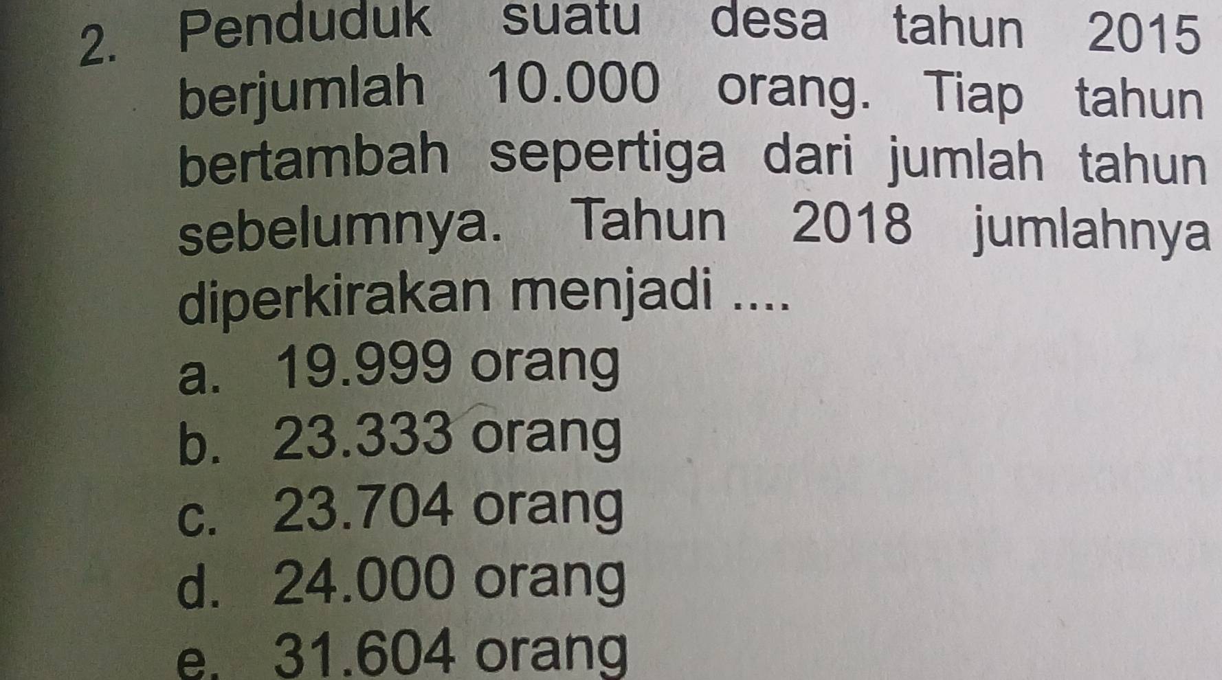 Penduduk suatu desa tahun 2015
berjumlah 10.000 orang. Tiap tahun
bertambah sepertiga dari jumlah tahun
sebelumnya. Tahun 2018 jumlahnya
diperkirakan menjadi ....
a. 19.999 orang
b. 23.333 orang
c. 23.704 orang
d. 24.000 orang
e. 31.604 orang