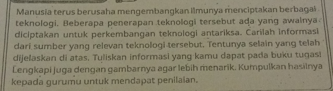 Manusia terus berusaha mengembangkan ilmunya menciptakan berbagai . 
teknologi. Beberapa penerapan teknologi tersebut ada yang awalnya 
diciptakan untuk perkembangan teknologi antariksa. Carilah informasi 
dari sumber yang relevan teknologi tersebut. Tentunya selain yang telah 
dijelaskan di atas. Tuliskan informasi yang kamu dapat pada buku tugas! 
Lengkapi juga dengan gambarnya agar lebih menarik. Kumpulkan hasilnya 
kepada gurumu untuk mendapat penilaian.