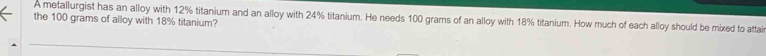 A metallurgist has an alloy with 12% titanium and an alloy with 24% titanium. He needs 100 grams of an alloy with 18% titanium. How much of each alloy should be mixed to attai 
the 100 grams of alloy with 18% titanium?