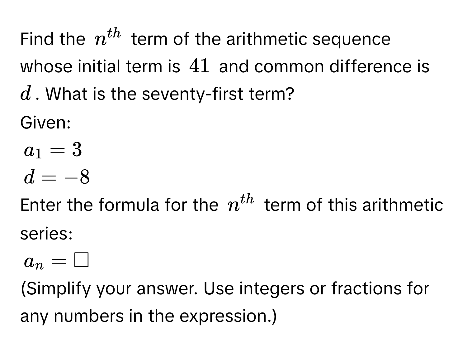 Find the $n^(th)$ term of the arithmetic sequence whose initial term is $41$ and common difference is $d$. What is the seventy-first term? 
Given:
$a_1=3$
$d=-8$
Enter the formula for the $n^(th)$ term of this arithmetic series:
$a_n=□$
(Simplify your answer. Use integers or fractions for any numbers in the expression.)