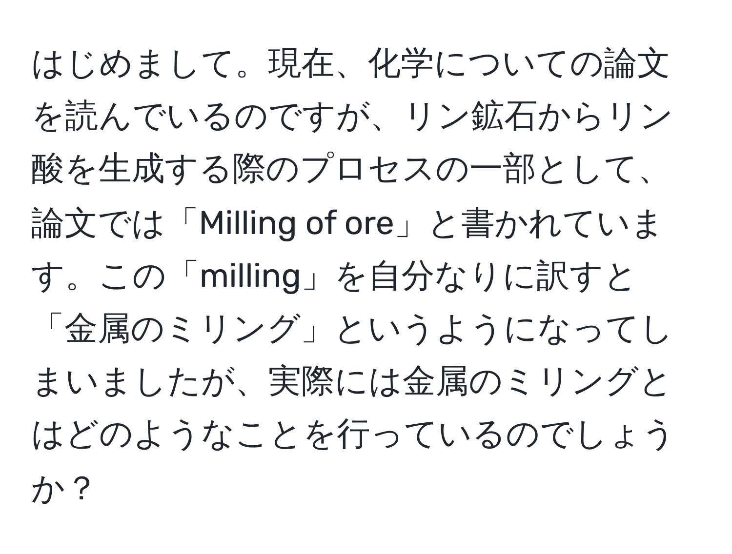 はじめまして。現在、化学についての論文を読んでいるのですが、リン鉱石からリン酸を生成する際のプロセスの一部として、論文では「Milling of ore」と書かれています。この「milling」を自分なりに訳すと「金属のミリング」というようになってしまいましたが、実際には金属のミリングとはどのようなことを行っているのでしょうか？