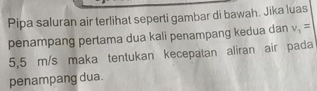 Pipa saluran air terlihat seperti gambar di bawah. Jika luas 
penampang pertama dua kali penampang kedua dan v_1=
5,5 m/s maka tentukan kecepatan aliran air pada 
penampang dua.