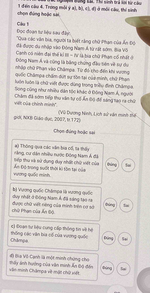 Trác nghiệm đung sai. Thí sinh trá lời từ câu
1 đến câu 4. Trong mỗi ý a), b), c), d) ở mỗi câu, thí sinh
chọn đúng hoặc sai.
Câu 1
Đọc đoạn tư liệu sau đây:
"Qua các văn bia, người ta biết rằng chữ Phạn của Ấn Độ
đã được du nhập vào Đông Nam Á từ rất sớm. Bia Võ
Cạnh có niên đại thế kỉ III - IV là bia chữ Phạn cổ nhất ở
Đông Nam Á và cũng là bằng chứng đầu tiên về sự du
nhập chữ Phạn vào Chămpa. Từ đó cho đến khi vương
quốc Chămpa chấm dứt sự tồn tại của mình, chữ Phạn
luôn luôn là chữ viết được dùng trong triều đình Chămpa.
Song cũng như nhiều dân tộc khác ở Đông Nam Á, người
Chăm đã sớm tiếp thu văn tự cổ Ấn Độ để sáng tạo ra chữ
viết của chính mình".
(Vũ Dương Ninh, Lịch sử văn minh thế
giới, NXB Giáo dục, 2007, tr.172)
Chọn đúng hoặc sai
a) Thông qua các văn bia cổ, ta thấy
rằng, cư dân nhiều nước Đông Nam Á đã
tiếp thu và sử dụng duy nhất chữ viết của Đúng Sai
Ấn Độ trong suốt thời kì tồn tại của
vương quốc mình.
b) Vương quốc Chămpa là vương quốc
duy nhất ở Đông Nam Á đã sáng tạo ra
được chữ viết riêng của mình trên cơ sở Đúng Sai
chữ Phạn của Ấn Độ.
c) Đoạn tư liệu cung cấp thông tin về hệ
thống các văn bia cổ của vương quốc Đúng Sai
Chămpa.
d) Bia Võ Cạnh là một minh chứng cho
thấy ảnh hưởng của văn minh Ấn Độ đến Đúng Sai
văn minh Chămpa về mặt chữ viết.