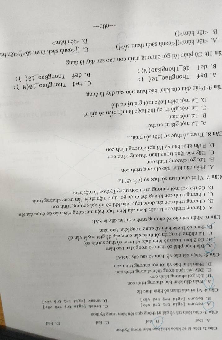Đâu là từ khóa khai bảo hàm trong Python
A. Def B. def C. fed D. Fed
Câu 3: Câu lệnh trà về giá trị thông qua tên hàm trong Python
A. return [ ] C. break [ ]
B. Return [ ] D. Break [ ]
Câu 4: Vị trí của tham số hình thức là:
A. Phần đầu khai báo chương trình con
B. Lời gọi chương trình con
C. Dãy các lệnh trong thân chương trình con
D. Phần khai báo và lời gọi chương trình con
Câu 5: Nhận xét nào về tham số sau đây là SAI
A. Bắt buộc phải có tham số trong khai báo hàm
B. Có 2 loại: tham số hình thức và tham số thực sự(đổi số)
C. Là những thông tin tối thiều cần cung cấp đề giải quyết vấn đề
D. tham số là các biển sử dụng trong khai báo hàm
Câu 6: Nhận xét nào về chương trình con sau đây là SAI:
A. Chương trình con là một đoạn câu lệnh thực hiện một công việc nào đó được đặt tên
B. Chương trình con chi được thực hiện khi có lời gọi chương trình con
C. Chương trình con không thể được gọi thực hiện nhiều lần trong chương trình
D. Có thể gọi một chương trình con trong Python là một hàm.
Câu 7: Vị trí của tham số thực sự (đối số) là:
A. Phần đầu khai báo chương trình con
B. Lời gọi chương trình con
C. Dãy các lệnh trong thân chương trình con
D. Phần khai báo và lời gọi chương trình con
Câu 8: Tham số thực sự (đối số) phải...
A. Là một giá trị cụ thể
B. Là một hàm
C. Là một giá trị cụ thể hoặc là một biển có giá trị
D. Là một biển hoặc một giá trị cụ thể
Cầu 9: Phần đầu của khai báo hàm nào sau đây là đúng
A. Def ThongBao_10( ) : C. fed ThongBao_10(N ):
B. def 10_ThongBao(N): D. def ThongBao_10( ) :
1âu 10: Cú pháp lời gọi chương trình con nào sau đây là đúng
A. ([ ]) C. ([ ]) () D.
---o0o---