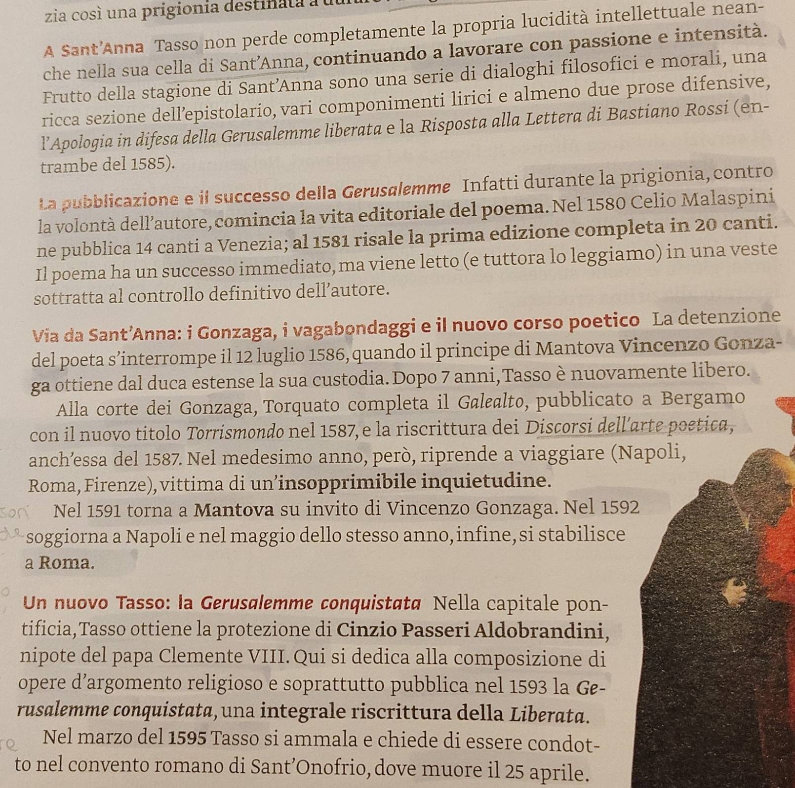 zia cosí una prigionia destinata au
A Sant'Anna Tasso non perde completamente la propria lucidità intellettuale nean-
che nella sua cella di Sant’Anna, continuando a lavorare con passione e intensità.
Frutto della stagione di Sant’Anna sono una serie di dialoghi filosofici e morali, una
ricca sezione dell’epistolario, vari componimenti lirici e almeno due prose difensive,
l’Apologia in difesa della Gerusalemme liberata e la Risposta alla Lettera di Bastiano Rossi (en-
trambe del 1585).
La pubblicazione e il successo della Gerusølemme Infatti durante la prigionia,contro
la volontà dell’autore, comincia la vita editoriale del poema. Nel 1580 Celio Malaspini
ne pubblica 14 canti a Venezia; al 1581 risale la prima edizione completa in 20 canti.
Il poema ha un successo immediato, ma viene letto (e tuttora lo leggiamo) in una veste
sottratta al controllo definitivo dell’autore.
Via da Sant’Anna: i Gonzaga, i vagabondaggi e il nuovo corso poetico La detenzione
del poeta s’interrompe il 12 luglio 1586, quando il principe di Mantova Vincenzo Gonza-
ga ottiene dal duca estense la sua custodia. Dopo 7 anni,Tasso è nuovamente libero.
Alla corte dei Gonzaga, Torquato completa il Gølalto, pubblicato a Bergamo
con il nuovo titolo Torrismondo nel 1587, e la riscrittura dei Discorsi dell’arte poetica,
anch’essa del 1587. Nel medesimo anno, però, riprende a viaggiare (Napoli,
Roma, Firenze), vittima di un’insopprimibile inquietudine.
Nel 1591 torna a Mantova su invito di Vincenzo Gonzaga. Nel 1592
soggiorna a Napoli e nel maggio dello stesso anno, infine, si stabilisce
a Roma.
Un nuovo Tasso: la Gerusølemme conquistatø Nella capitale pon-
tificia,Tasso ottiene la protezione di Cinzio Passeri Aldobrandini,
nipote del papa Clemente VIII. Qui si dedica alla composizione di
opere d’argomento religioso e soprattutto pubblica nel 1593 la Ge-
rusalemme conquistata, una integrale riscrittura della Liberata.
Nel marzo del 1595 Tasso si ammala e chiede di essere condot-
to nel convento romano di Sant’Onofrio, dove muore il 25 aprile.