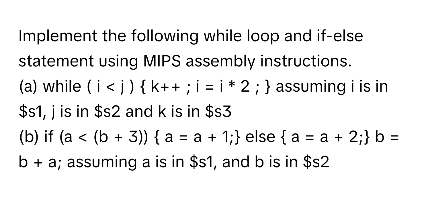 Implement the following while loop and if-else statement using MIPS assembly instructions.

(a) while ( i < j )  k++ ; i = i * 2 ;  assuming i is in $s1, j is in $s2 and k is in $s3

(b) if (a < (b + 3))  a = a + 1; else  a = a + 2; b = b + a; assuming a is in $s1, and b is in $s2