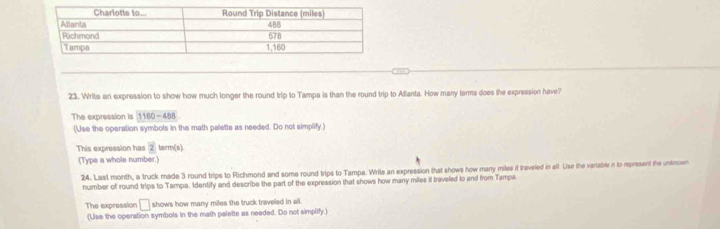 Write an expression to show how much longer the round trip to Tampa is than the round trip to Atlanta. How many terms does the expression have? 
The expression is 1160-488
(Use the operation symbols in the math palette as needed. Do not simplify.) 
This expression has 2 term(s) 
(Type a whole number.) 
24. Last month, a truck made 3 round trips to Richmond and some round trips to Tampa. Write an expression that shows how many miles it traveled in all. Use the variable n to represent the unknown 
number of round trips to Tampa. Identify and describe the part of the expression that shows how many miles it traveled to and from Tampa 
The expression □ shows how many miles the truck traveled in all. 
(Use the operation symbols in the math palette as needed. Do not simplify.)