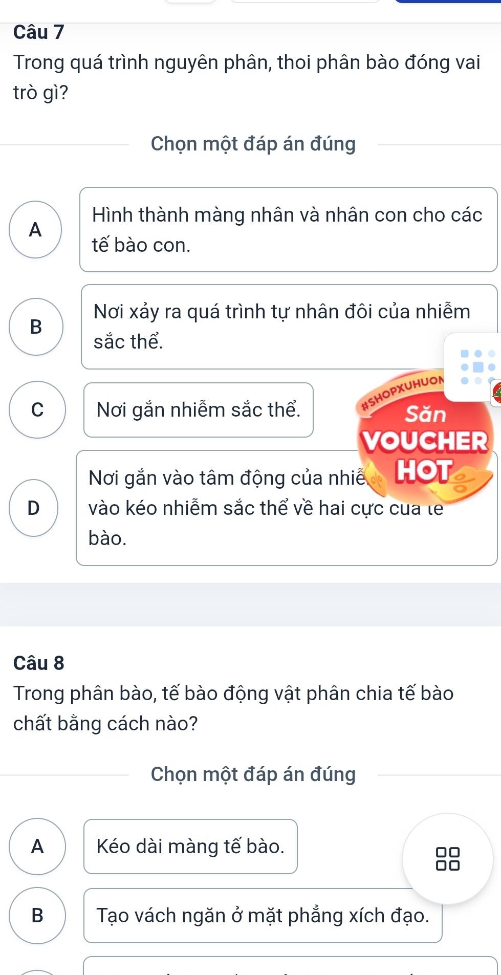 Trong quá trình nguyên phân, thoi phân bào đóng vai
trò gì?
Chọn một đáp án đúng
Hình thành màng nhân và nhân con cho các
A
tế bào con.
Nơi xảy ra quá trình tự nhân đôi của nhiễm
B
sắc thể.
#SHOPXUHUON
C Nơi gắn nhiễm sắc thể. Săn
VOUCHER
Nơi gắn vào tâm động của nhiề HOT
D vào kéo nhiễm sắc thể về hai cực cua le
bào.
Câu 8
Trong phân bào, tế bào động vật phân chia tế bào
chất bằng cách nào?
Chọn một đáp án đúng
A Kéo dài màng tế bào.
B Tạo vách ngăn ở mặt phẳng xích đạo.