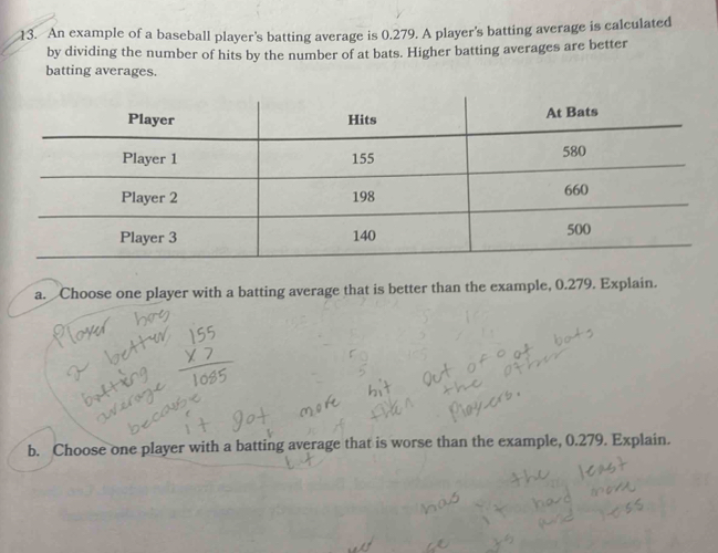 An example of a baseball player's batting average is 0.279. A player's batting average is calculated 
by dividing the number of hits by the number of at bats. Higher batting averages are better 
batting averages. 
a. Choose one player with a batting average that is better than the example, 0.279. Explain. 
b. Choose one player with a batting average that is worse than the example, 0.279. Explain.